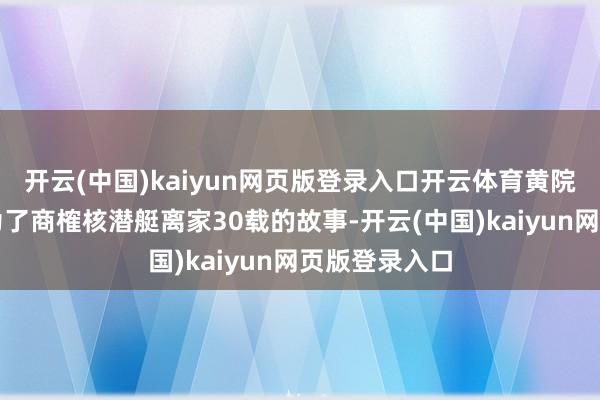 开云(中国)kaiyun网页版登录入口开云体育黄院士证据了他为了商榷核潜艇离家30载的故事-开云(中国)kaiyun网页版登录入口