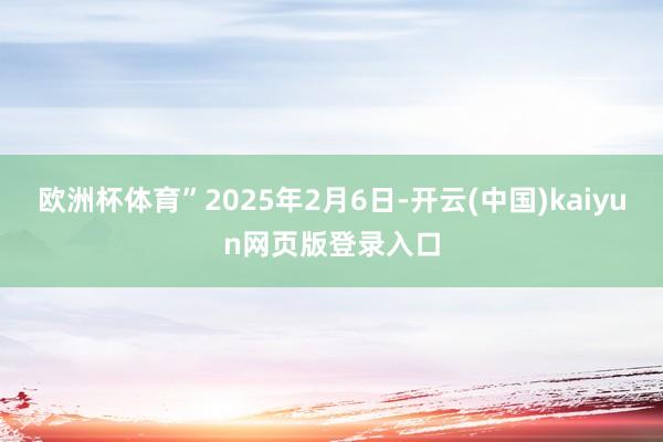 欧洲杯体育”2025年2月6日-开云(中国)kaiyun网页版登录入口