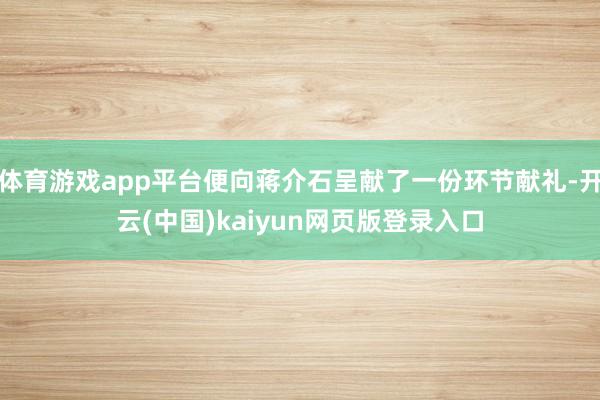 体育游戏app平台便向蒋介石呈献了一份环节献礼-开云(中国)kaiyun网页版登录入口