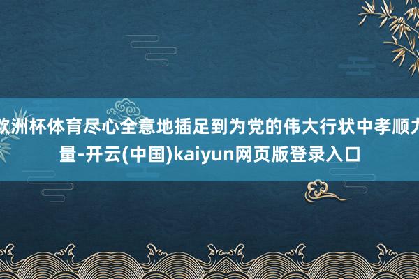 欧洲杯体育尽心全意地插足到为党的伟大行状中孝顺力量-开云(中国)kaiyun网页版登录入口