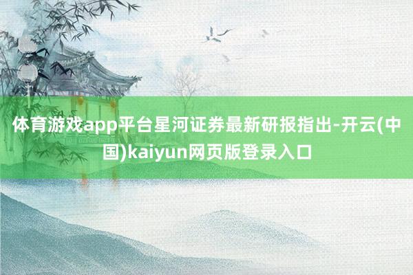 体育游戏app平台　　星河证券最新研报指出-开云(中国)kaiyun网页版登录入口
