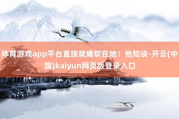 体育游戏app平台直接就瘫软在地!他知谈-开云(中国)kaiyun网页版登录入口