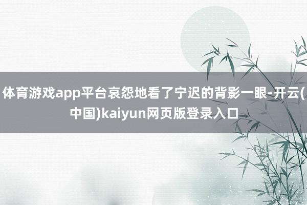 体育游戏app平台哀怨地看了宁迟的背影一眼-开云(中国)kaiyun网页版登录入口