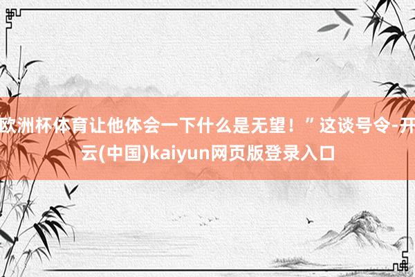 欧洲杯体育让他体会一下什么是无望！”这谈号令-开云(中国)kaiyun网页版登录入口