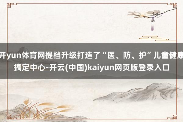 开yun体育网提档升级打造了“医、防、护”儿童健康搞定中心-开云(中国)kaiyun网页版登录入口