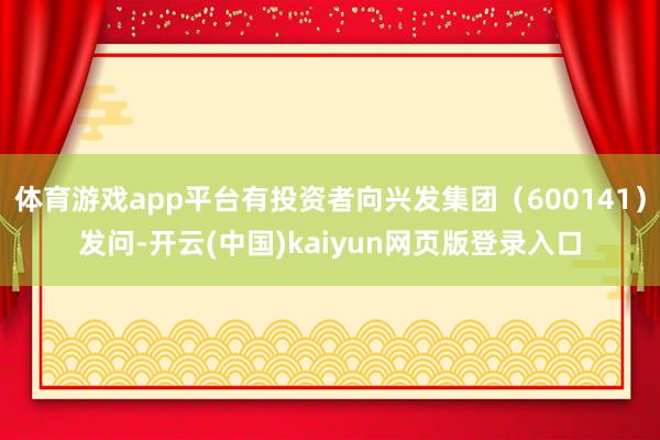体育游戏app平台有投资者向兴发集团（600141）发问-开云(中国)kaiyun网页版登录入口