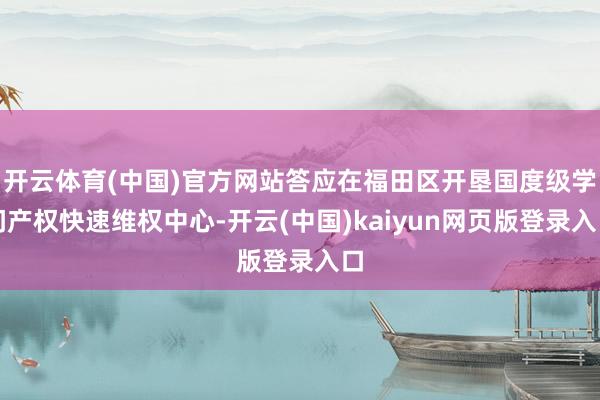 开云体育(中国)官方网站答应在福田区开垦国度级学问产权快速维权中心-开云(中国)kaiyun网页版登录入口