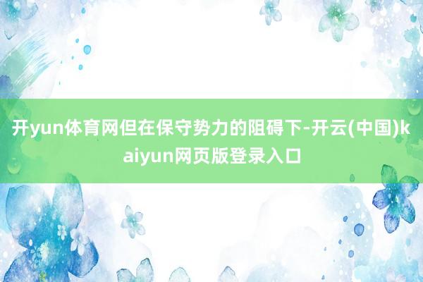 开yun体育网但在保守势力的阻碍下-开云(中国)kaiyun网页版登录入口