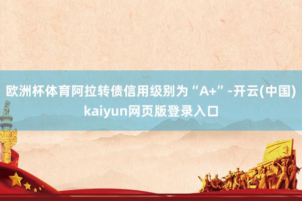 欧洲杯体育阿拉转债信用级别为“A+”-开云(中国)kaiyun网页版登录入口