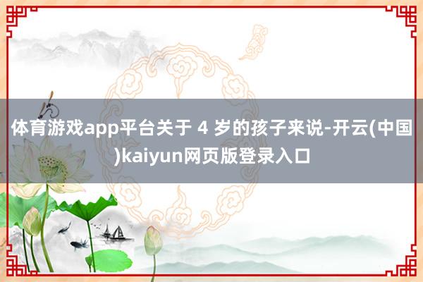 体育游戏app平台关于 4 岁的孩子来说-开云(中国)kaiyun网页版登录入口