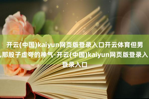 开云(中国)kaiyun网页版登录入口开云体育但男儿那股子虚夸的神气-开云(中国)kaiyun网页版登录入口
