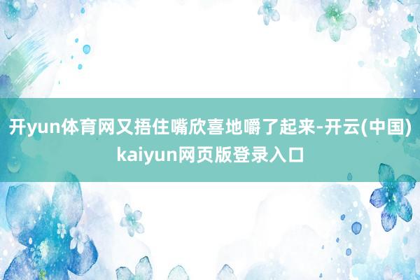 开yun体育网又捂住嘴欣喜地嚼了起来-开云(中国)kaiyun网页版登录入口