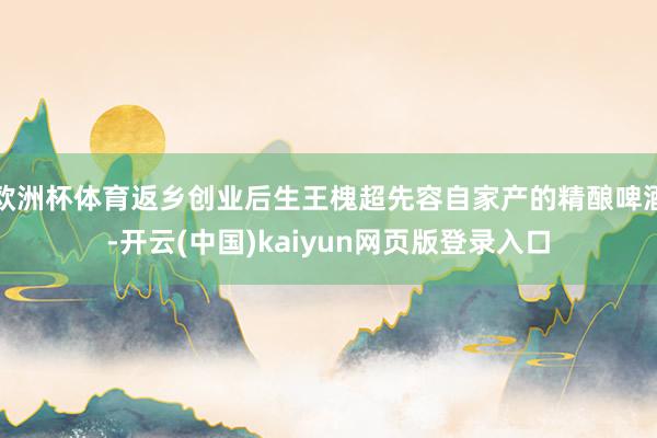 欧洲杯体育返乡创业后生王槐超先容自家产的精酿啤酒-开云(中国)kaiyun网页版登录入口