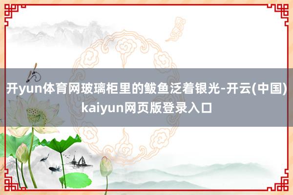 开yun体育网玻璃柜里的鲅鱼泛着银光-开云(中国)kaiyun网页版登录入口