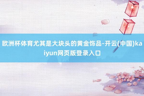 欧洲杯体育尤其是大块头的黄金饰品-开云(中国)kaiyun网页版登录入口