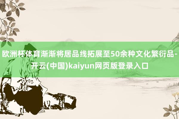 欧洲杯体育渐渐将居品线拓展至50余种文化繁衍品-开云(中国)kaiyun网页版登录入口