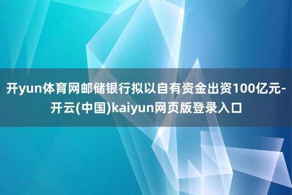 开yun体育网邮储银行拟以自有资金出资100亿元-开云(中国)kaiyun网页版登录入口