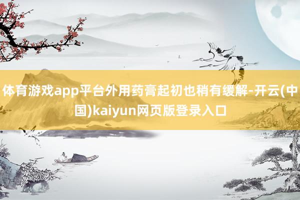 体育游戏app平台外用药膏起初也稍有缓解-开云(中国)kaiyun网页版登录入口