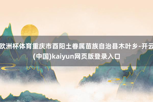 欧洲杯体育重庆市酉阳土眷属苗族自治县木叶乡-开云(中国)kaiyun网页版登录入口