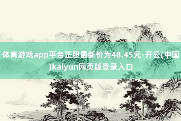 体育游戏app平台正股最新价为48.45元-开云(中国)kaiyun网页版登录入口