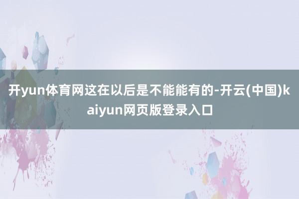 开yun体育网这在以后是不能能有的-开云(中国)kaiyun网页版登录入口
