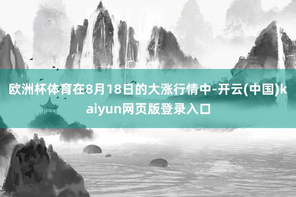 欧洲杯体育在8月18日的大涨行情中-开云(中国)kaiyun网页版登录入口