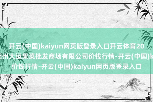 开云(中国)kaiyun网页版登录入口开云体育2025年8月27日山西省朔州大运果菜批发商场有限公司价钱行情-开云(中国)kaiyun网页版登录入口
