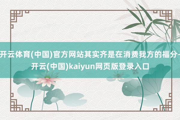 开云体育(中国)官方网站其实齐是在消费我方的福分-开云(中国)kaiyun网页版登录入口