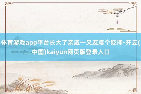 体育游戏app平台长大了亲戚一又友凑个贬抑-开云(中国)kaiyun网页版登录入口