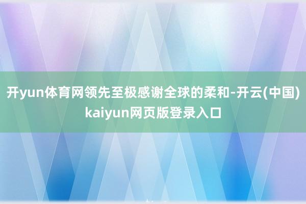 开yun体育网领先至极感谢全球的柔和-开云(中国)kaiyun网页版登录入口