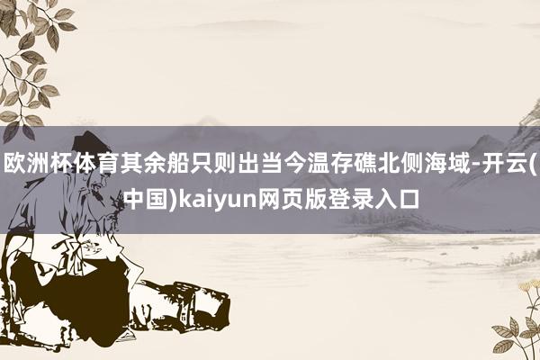 欧洲杯体育其余船只则出当今温存礁北侧海域-开云(中国)kaiyun网页版登录入口