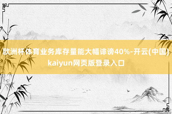 欧洲杯体育业务库存量能大幅诽谤40%-开云(中国)kaiyun网页版登录入口