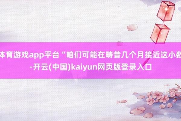 体育游戏app平台“咱们可能在畴昔几个月接近这小数-开云(中国)kaiyun网页版登录入口