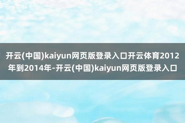 开云(中国)kaiyun网页版登录入口开云体育2012年到2014年-开云(中国)kaiyun网页版登录入口