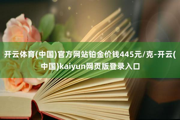 开云体育(中国)官方网站铂金价钱445元/克-开云(中国)kaiyun网页版登录入口