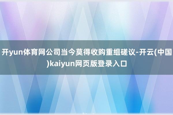 开yun体育网公司当今莫得收购重组磋议-开云(中国)kaiyun网页版登录入口
