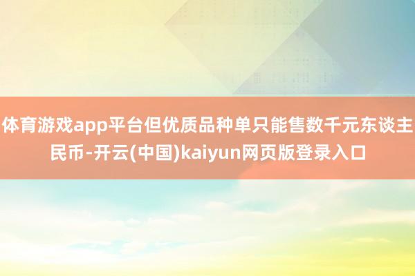 体育游戏app平台但优质品种单只能售数千元东谈主民币-开云(中国)kaiyun网页版登录入口