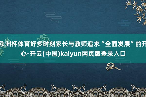 欧洲杯体育好多时刻家长与教师追求“全面发展”的开心-开云(中国)kaiyun网页版登录入口