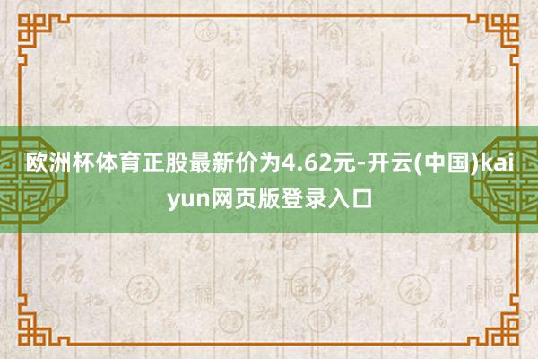 欧洲杯体育正股最新价为4.62元-开云(中国)kaiyun网页版登录入口