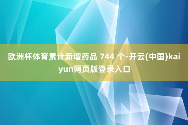 欧洲杯体育累计新增药品 744 个-开云(中国)kaiyun网页版登录入口