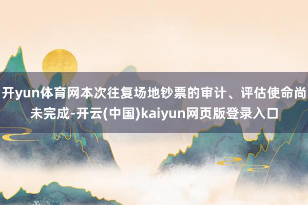 开yun体育网本次往复场地钞票的审计、评估使命尚未完成-开云(中国)kaiyun网页版登录入口