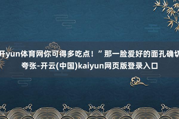 开yun体育网你可得多吃点！”那一脸爱好的面孔确切夸张-开云(中国)kaiyun网页版登录入口