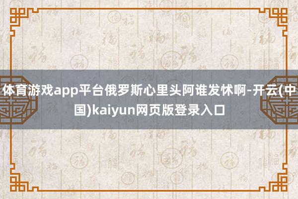 体育游戏app平台俄罗斯心里头阿谁发怵啊-开云(中国)kaiyun网页版登录入口