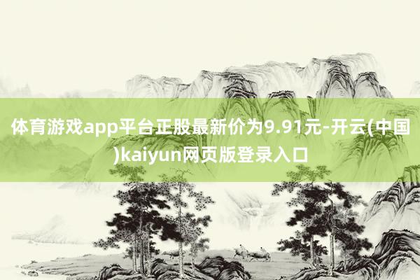 体育游戏app平台正股最新价为9.91元-开云(中国)kaiyun网页版登录入口