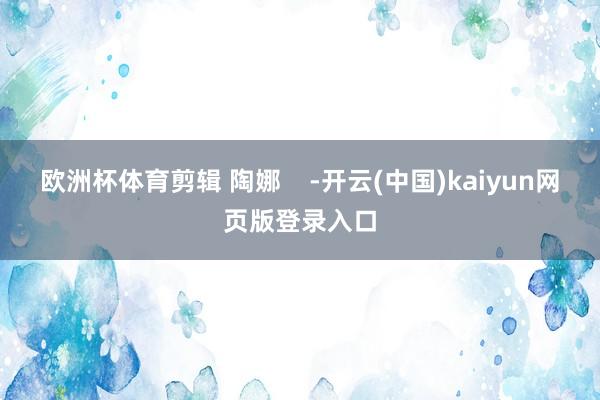 欧洲杯体育剪辑 陶娜    -开云(中国)kaiyun网页版登录入口