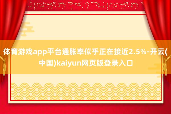 体育游戏app平台通胀率似乎正在接近2.5%-开云(中国)kaiyun网页版登录入口