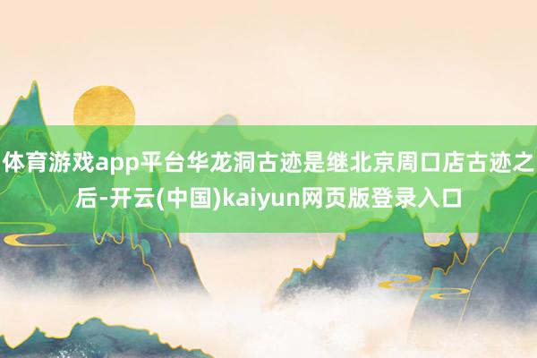 体育游戏app平台 华龙洞古迹是继北京周口店古迹之后-开云(中国)kaiyun网页版登录入口