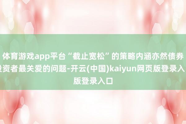 体育游戏app平台“截止宽松”的策略内涵亦然债券投资者最关爱的问题-开云(中国)kaiyun网页版登录入口