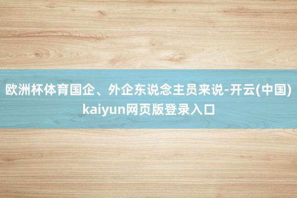 欧洲杯体育国企、外企东说念主员来说-开云(中国)kaiyun网页版登录入口