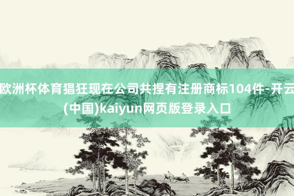 欧洲杯体育猖狂现在公司共捏有注册商标104件-开云(中国)kaiyun网页版登录入口